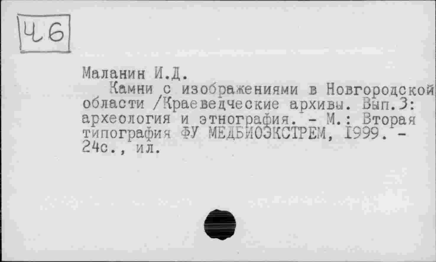 ﻿ге
Маланин И.Д.
Камни с изображениями в Новгородской области /Краеведческие архивы. Вып.З: археология и этнография.'- М.: Вторая типография ФУ МЕДБИОЭКСТРЕМ, 1999. -24с., ил.